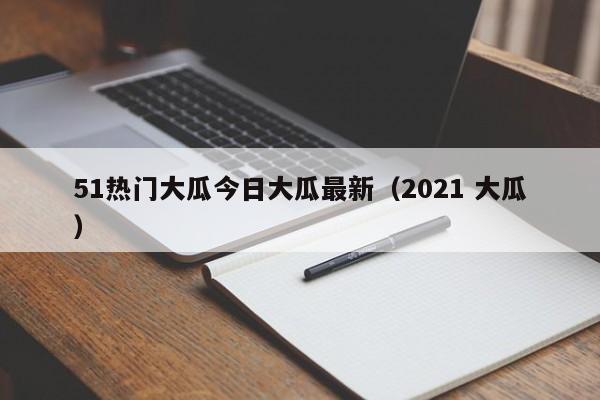 51热门大瓜今日大瓜最新(2021 大瓜)