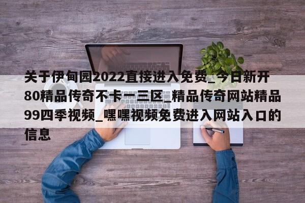 关于伊甸园2022直接进入免费_今日新开80精品传奇不卡一三区_精品传奇网站精品99四季视频_嘿嘿视频免费进入网站入口的信息