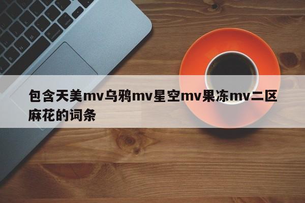 包含天美mv乌鸦mv星空mv果冻mv二区麻花的词条