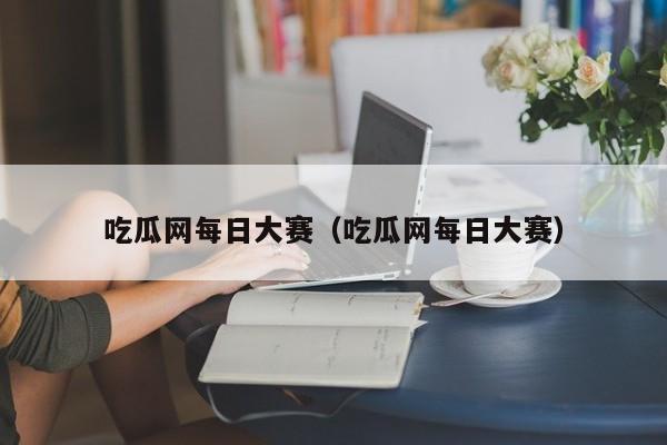 吃瓜网每日大赛(吃瓜网每日大赛)