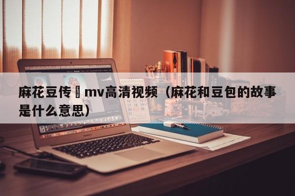 麻花豆传禖mv高清视频(麻花和豆包的故事是什么意思)