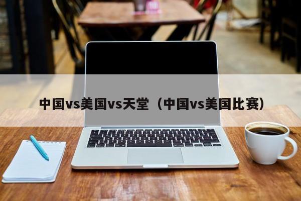 中国vs美国vs天堂(中国vs美国比赛)