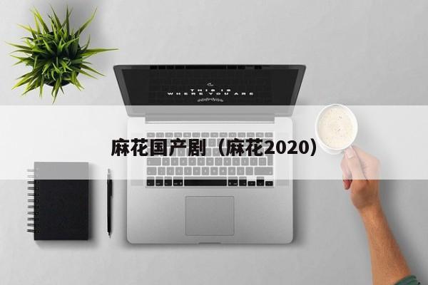 麻花国产剧(麻花2020)